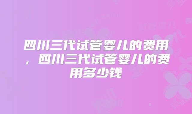 四川三代试管婴儿的费用，四川三代试管婴儿的费用多少钱