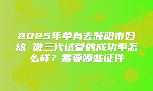 2025年单身去濮阳市妇幼 做三代试管的成功率怎么样?需要哪些证件