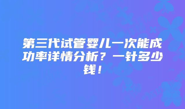 第三代试管婴儿一次能成功率详情分析？一针多少钱！