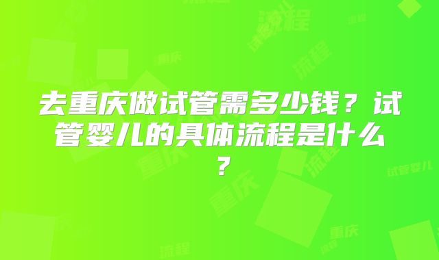 去重庆做试管需多少钱？试管婴儿的具体流程是什么？