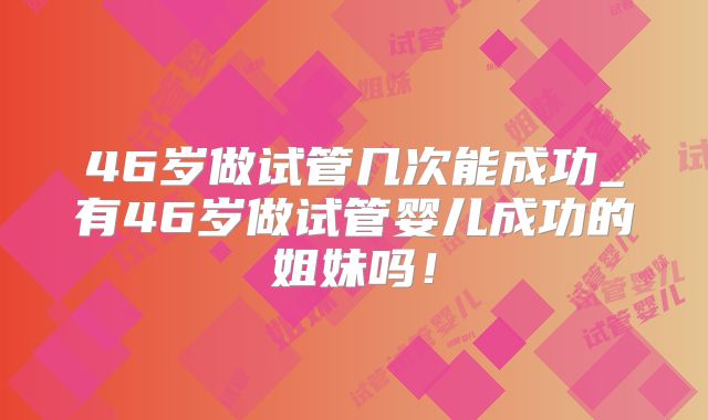 46岁做试管几次能成功_有46岁做试管婴儿成功的姐妹吗！