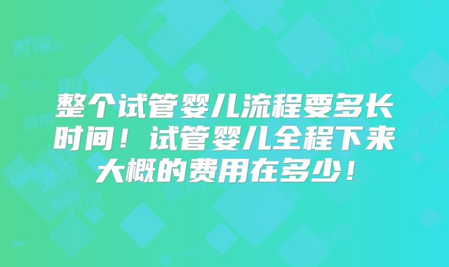 整个试管婴儿流程要多长时间！试管婴儿全程下来大概的费用在多少！