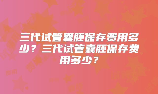 三代试管囊胚保存费用多少?三代试管囊胚保存费用多少?