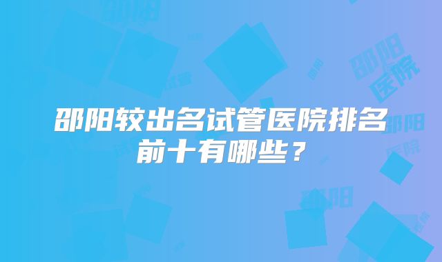 邵阳较出名试管医院排名前十有哪些?