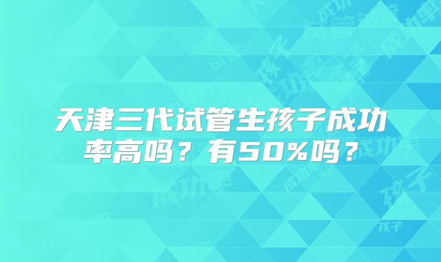 天津三代试管生孩子成功率高吗？有50%吗？