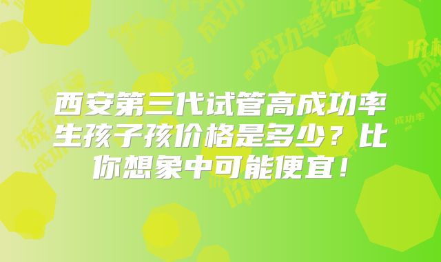 西安第三代试管高成功率生孩子孩价格是多少?比你想象中可能便宜!