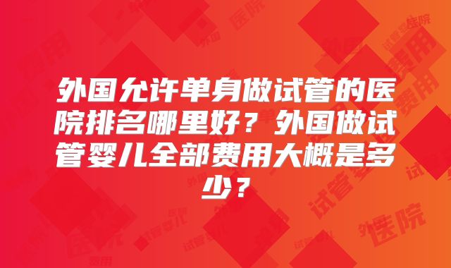 外国允许单身做试管的医院排名哪里好？外国做试管婴儿全部费用大概是多少？
