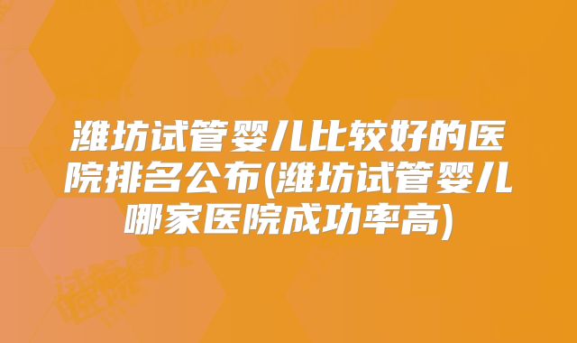 潍坊试管婴儿比较好的医院排名公布(潍坊试管婴儿哪家医院成功率高)