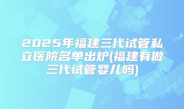 2025年福建三代试管私立医院名单出炉(福建有做三代试管婴儿吗)