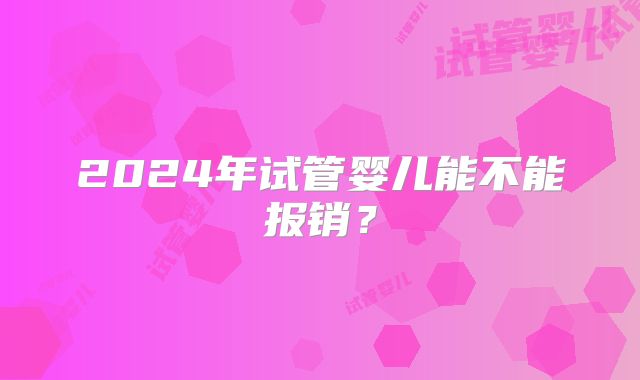 2024年试管婴儿能不能报销？