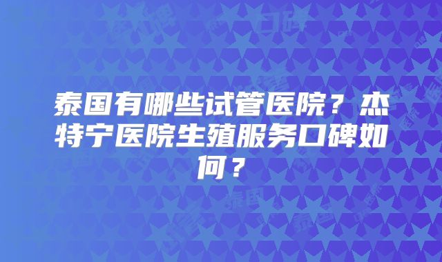 泰国有哪些试管医院?杰特宁医院生殖服务口碑如何?
