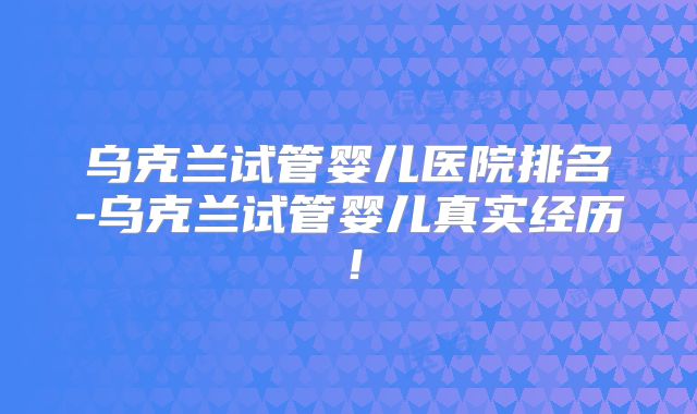 乌克兰试管婴儿医院排名-乌克兰试管婴儿真实经历！