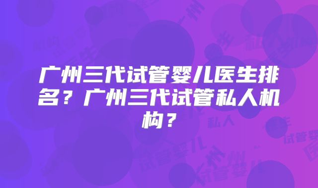 广州三代试管婴儿医生排名？广州三代试管私人机构？