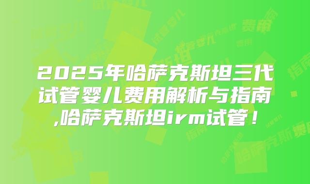 2025年哈萨克斯坦三代试管婴儿费用解析与指南,哈萨克斯坦irm试管！