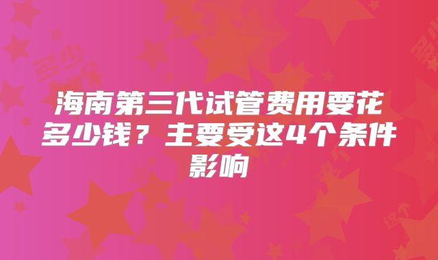 海南第三代试管费用要花多少钱？主要受这4个条件影响