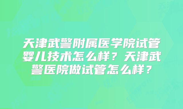 天津武警附属医学院试管婴儿技术怎么样?天津武警医院做试管怎么样?