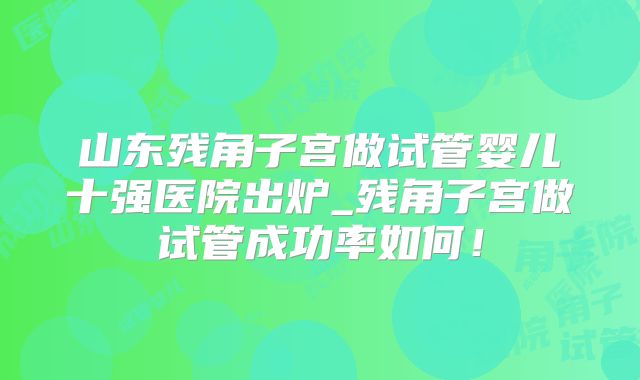 山东残角子宫做试管婴儿十强医院出炉_残角子宫做试管成功率如何!