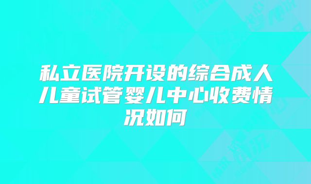 私立医院开设的综合成人儿童试管婴儿中心收费情况如何