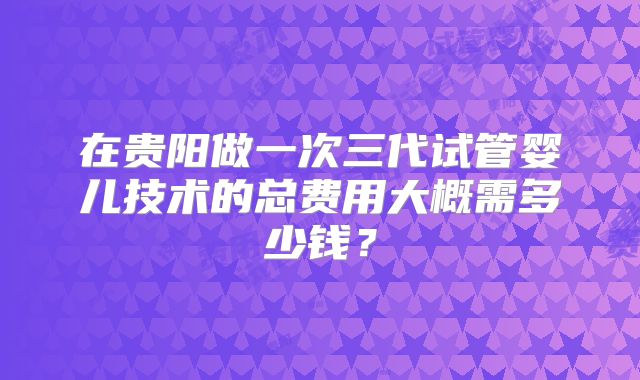 在贵阳做一次三代试管婴儿技术的总费用大概需多少钱？