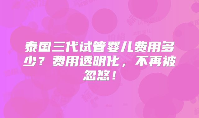 泰国三代试管婴儿费用多少？费用透明化，不再被忽悠！