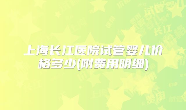 上海长江医院试管婴儿价格多少(附费用明细)