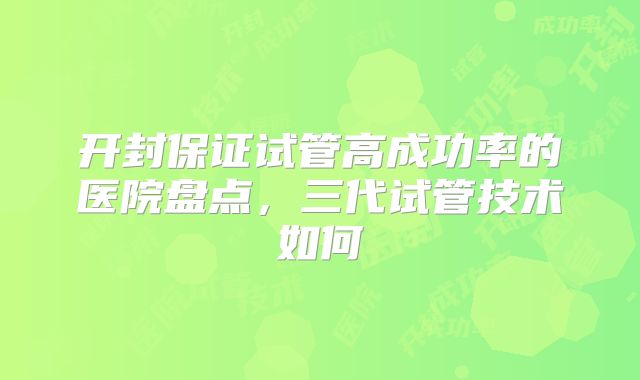 开封保证试管高成功率的医院盘点，三代试管技术如何