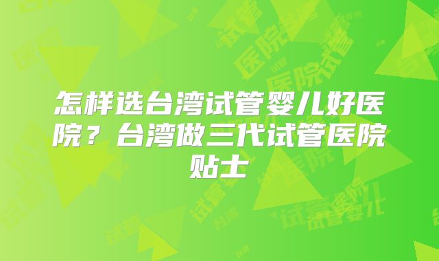 怎样选台湾试管婴儿好医院？台湾做三代试管医院贴士