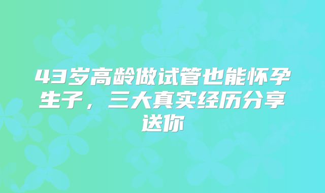 43岁高龄做试管也能怀孕生子，三大真实经历分享送你
