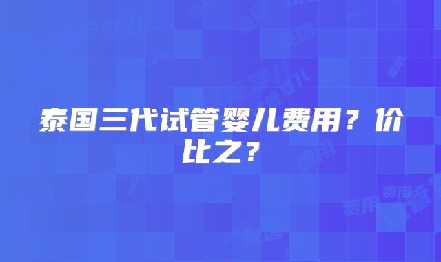 泰国三代试管婴儿费用？价比之？