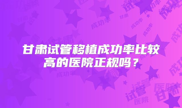 甘肃试管移植成功率比较高的医院正规吗？