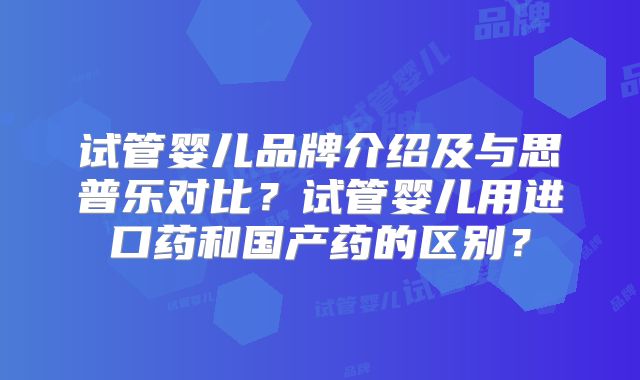 试管婴儿品牌介绍及与思普乐对比？试管婴儿用进口药和国产药的区别？