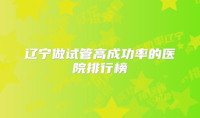 辽宁做试管高成功率的医院排行榜