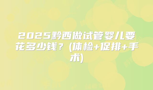 2025黔西做试管婴儿要花多少钱?(体检+促排+手术)