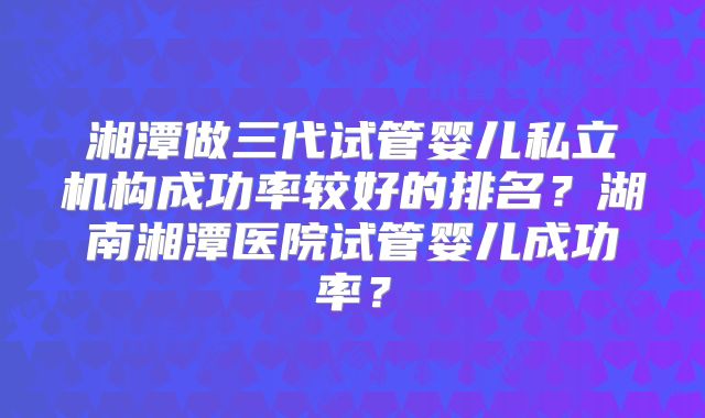 湘潭做三代试管婴儿私立机构成功率较好的排名？湖南湘潭医院试管婴儿成功率？
