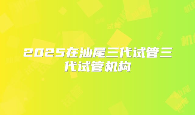 2025在汕尾三代试管三代试管机构