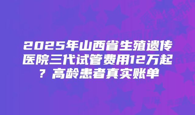 2025年山西省生殖遗传医院三代试管费用12万起?高龄患者真实账单