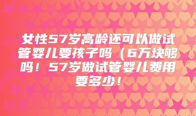 女性57岁高龄还可以做试管婴儿要孩子吗（6万块够吗！57岁做试管婴儿费用要多少！