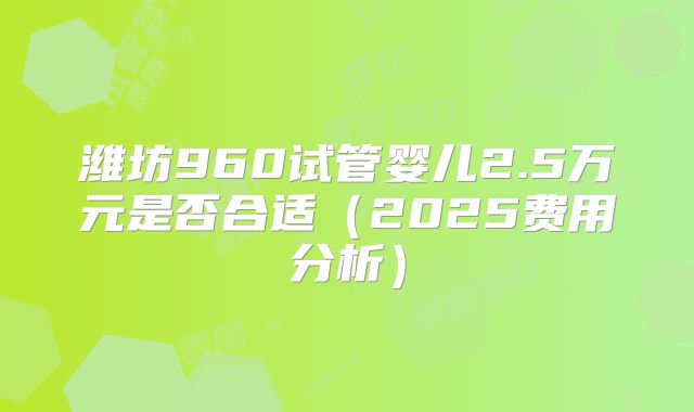 潍坊960试管婴儿2.5万元是否合适（2025费用分析）