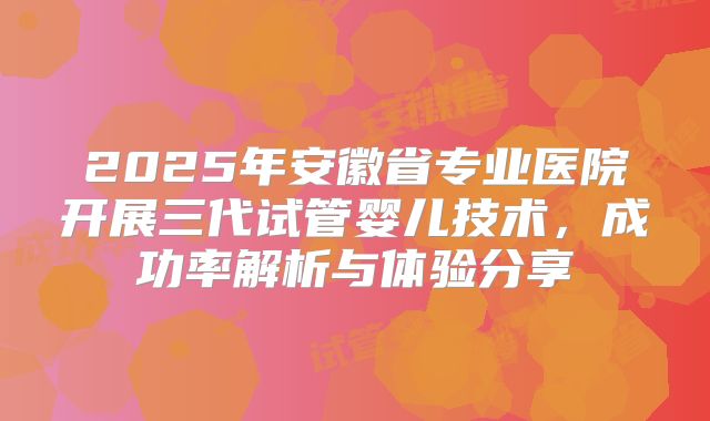 2025年安徽省专业医院开展三代试管婴儿技术，成功率解析与体验分享