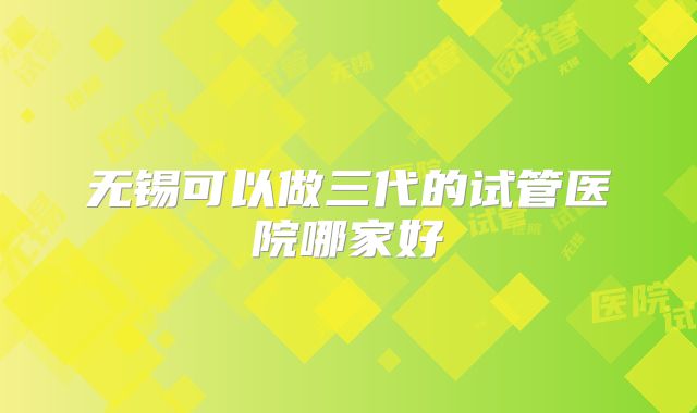 无锡可以做三代的试管医院哪家好