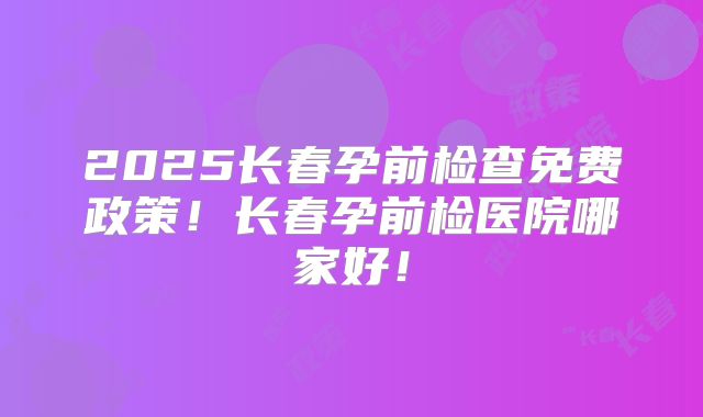 2025长春孕前检查免费政策!长春孕前检医院哪家好!