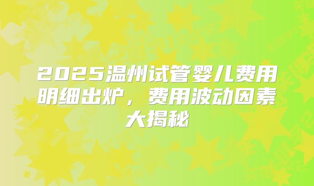 2025温州试管婴儿费用明细出炉,费用波动因素大揭秘