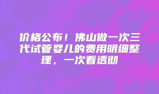 价格公布！佛山做一次三代试管婴儿的费用明细整理，一次看透彻