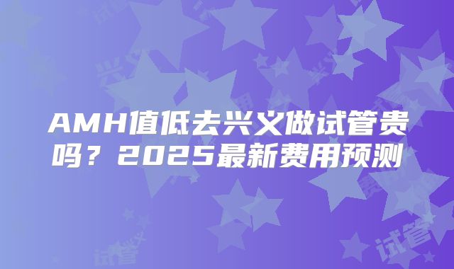 AMH值低去兴义做试管贵吗？2025最新费用预测