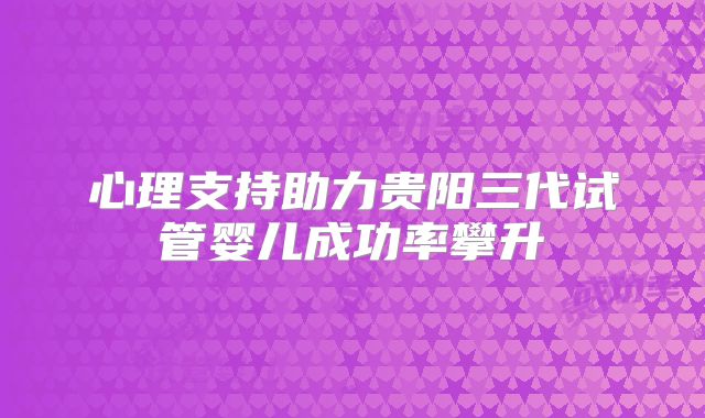 心理支持助力贵阳三代试管婴儿成功率攀升