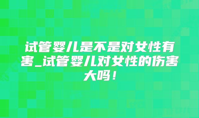 试管婴儿是不是对女性有害_试管婴儿对女性的伤害大吗!