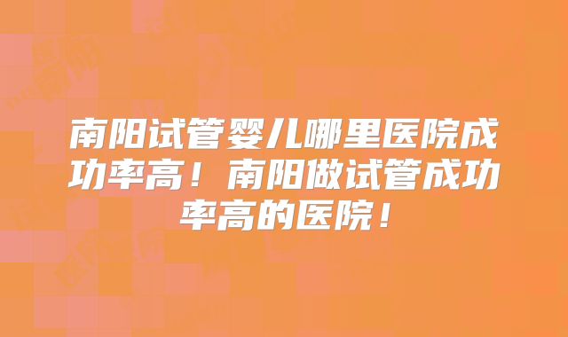 南阳试管婴儿哪里医院成功率高！南阳做试管成功率高的医院！