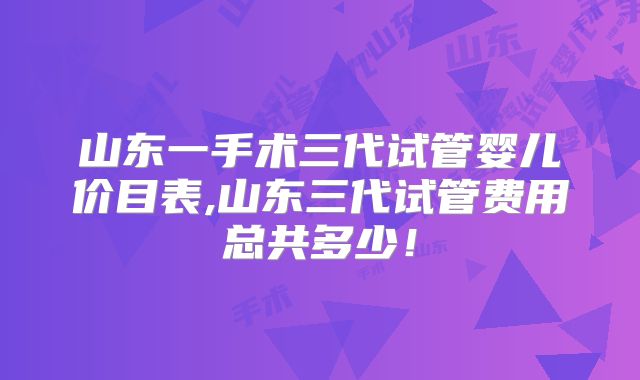 山东一手术三代试管婴儿价目表,山东三代试管费用总共多少！