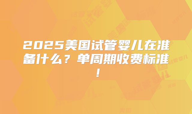 2025美国试管婴儿在准备什么?单周期收费标准!