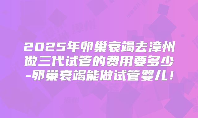 2025年卵巢衰竭去漳州做三代试管的费用要多少-卵巢衰竭能做试管婴儿！